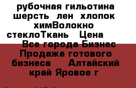 рубочная гильотина шерсть, лен, хлопок, химВолокно, стеклоТкань › Цена ­ 1 000 - Все города Бизнес » Продажа готового бизнеса   . Алтайский край,Яровое г.